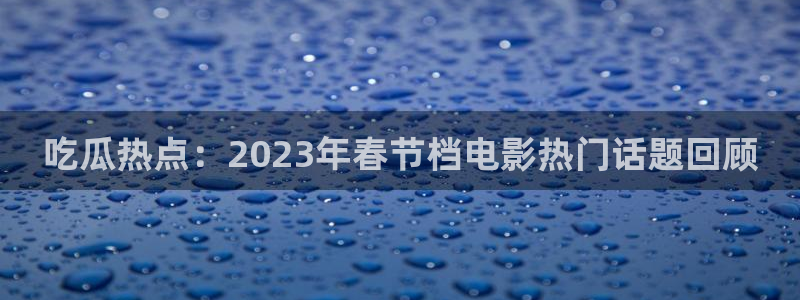 吃瓜最新网址入口:吃瓜热点:2023年春节档电影热门话题回顾